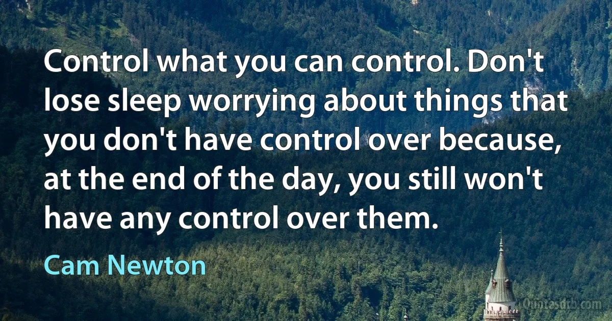 Control what you can control. Don't lose sleep worrying about things that you don't have control over because, at the end of the day, you still won't have any control over them. (Cam Newton)