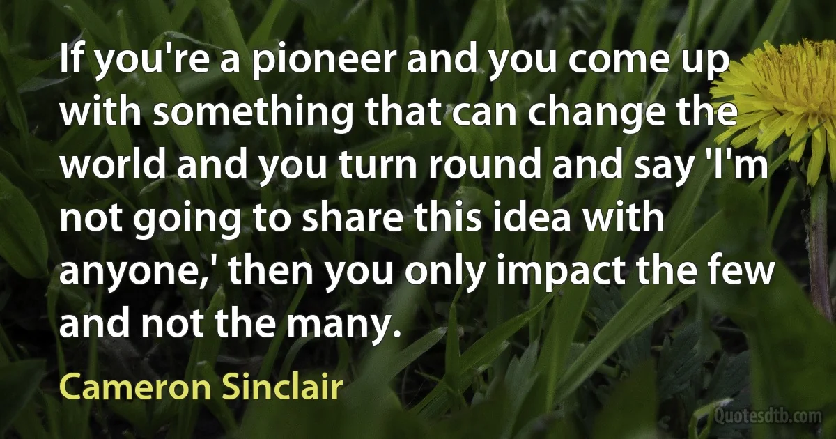 If you're a pioneer and you come up with something that can change the world and you turn round and say 'I'm not going to share this idea with anyone,' then you only impact the few and not the many. (Cameron Sinclair)