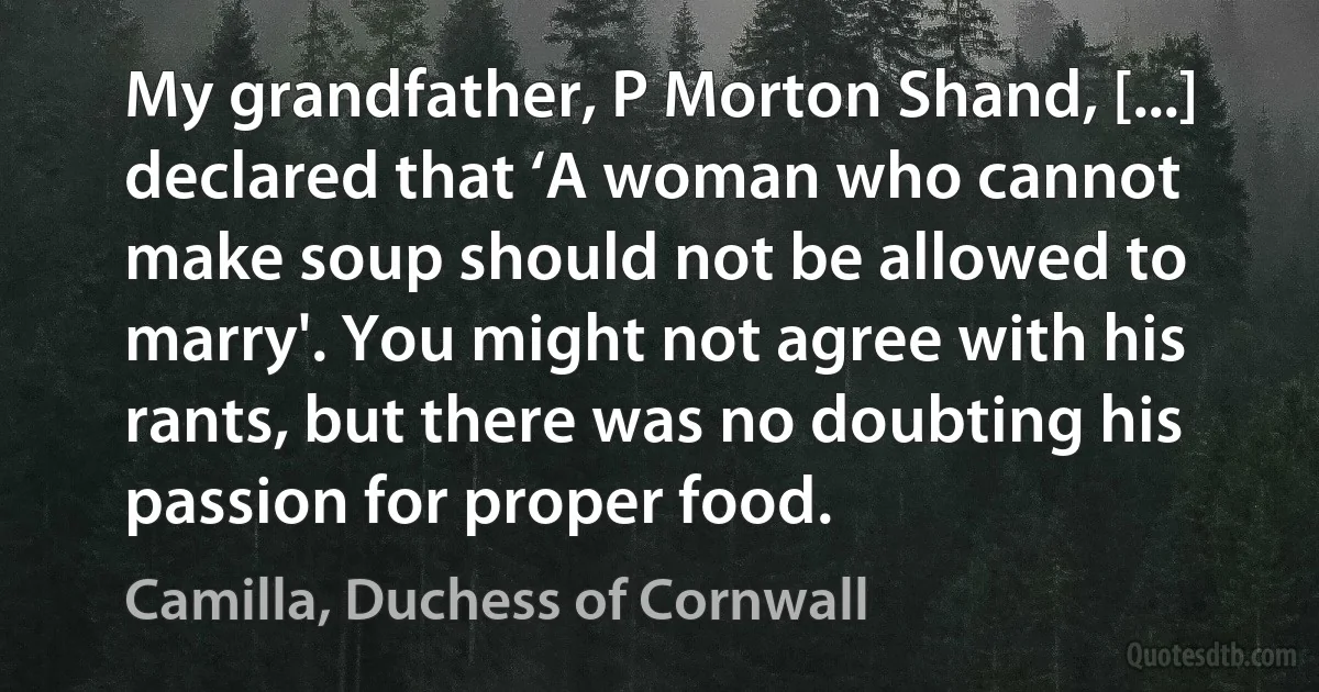 My grandfather, P Morton Shand, [...] declared that ‘A woman who cannot make soup should not be allowed to marry'. You might not agree with his rants, but there was no doubting his passion for proper food. (Camilla, Duchess of Cornwall)