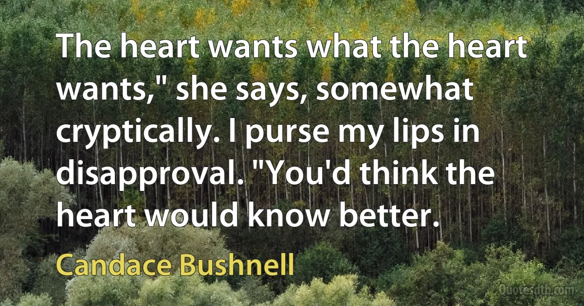 The heart wants what the heart wants," she says, somewhat cryptically. I purse my lips in disapproval. "You'd think the heart would know better. (Candace Bushnell)