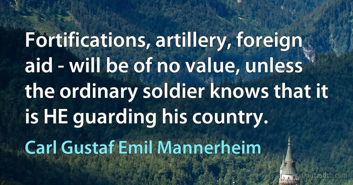 Fortifications, artillery, foreign aid - will be of no value, unless the ordinary soldier knows that it is HE guarding his country. (Carl Gustaf Emil Mannerheim)