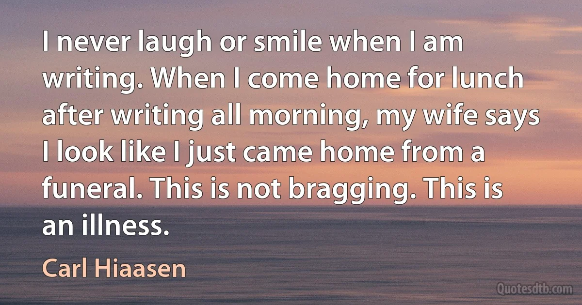 I never laugh or smile when I am writing. When I come home for lunch after writing all morning, my wife says I look like I just came home from a funeral. This is not bragging. This is an illness. (Carl Hiaasen)