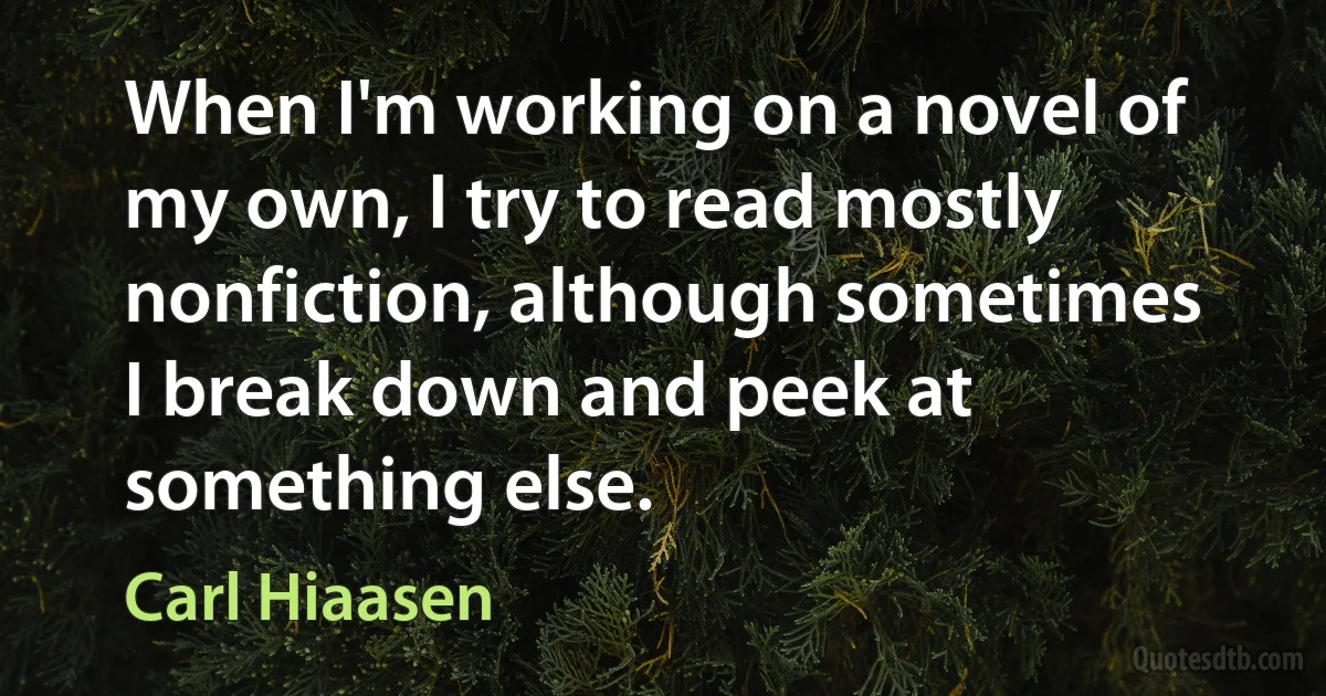 When I'm working on a novel of my own, I try to read mostly nonfiction, although sometimes I break down and peek at something else. (Carl Hiaasen)