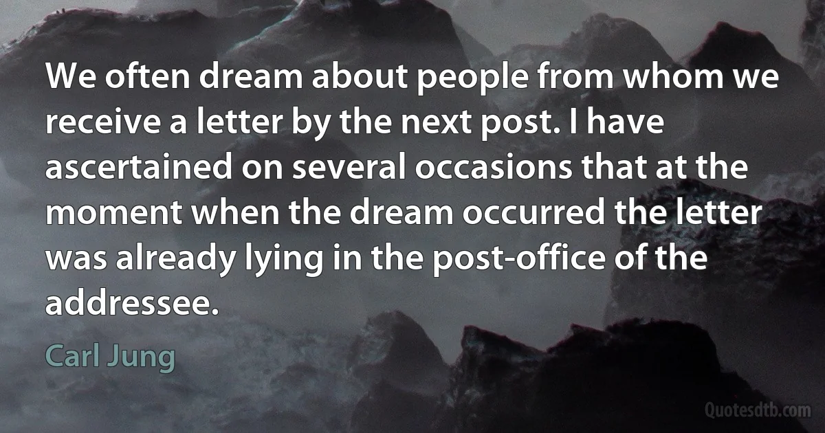 We often dream about people from whom we receive a letter by the next post. I have ascertained on several occasions that at the moment when the dream occurred the letter was already lying in the post-office of the addressee. (Carl Jung)