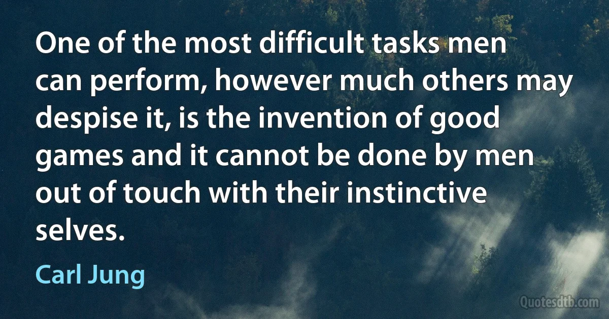 One of the most difficult tasks men can perform, however much others may despise it, is the invention of good games and it cannot be done by men out of touch with their instinctive selves. (Carl Jung)