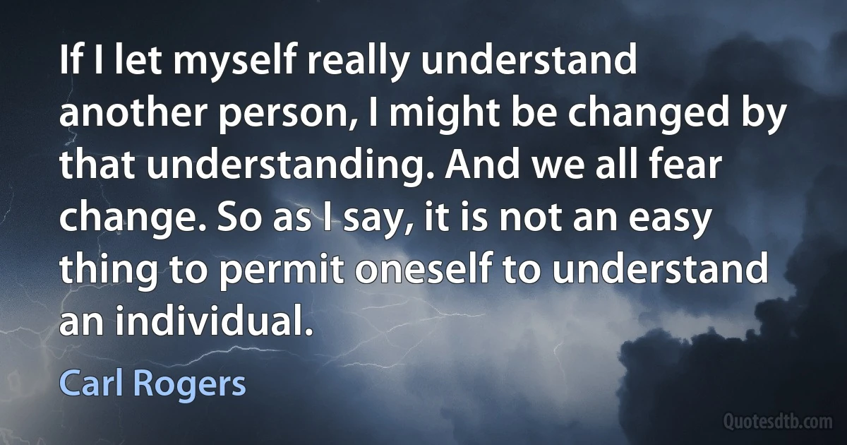 If I let myself really understand another person, I might be changed by that understanding. And we all fear change. So as I say, it is not an easy thing to permit oneself to understand an individual. (Carl Rogers)