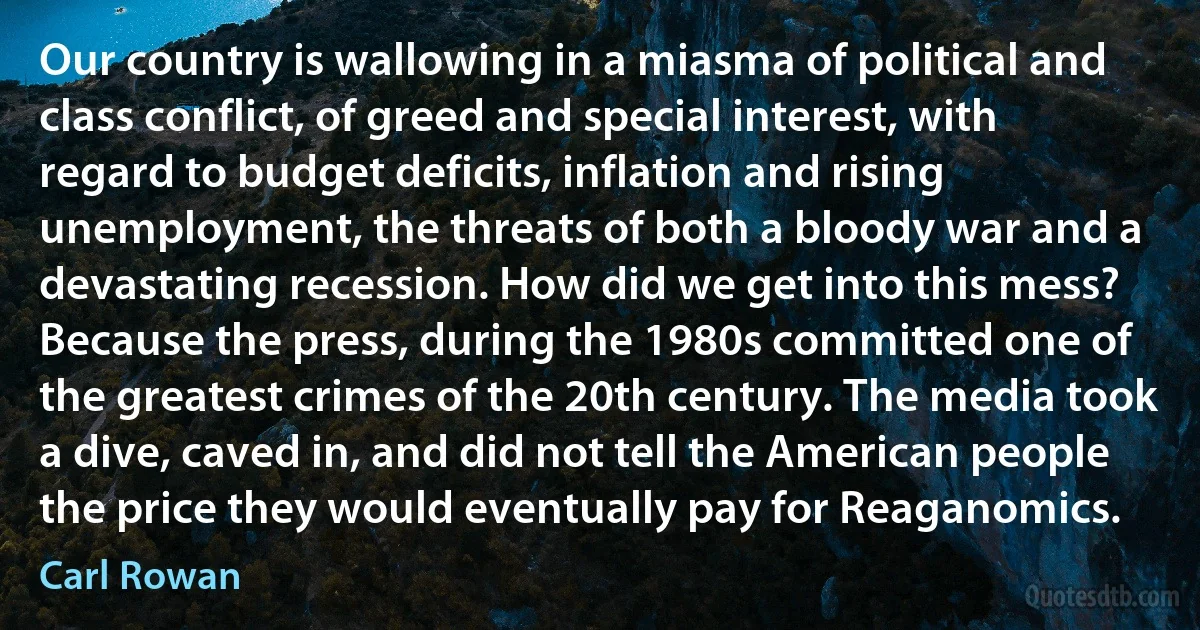 Our country is wallowing in a miasma of political and class conflict, of greed and special interest, with regard to budget deficits, inflation and rising unemployment, the threats of both a bloody war and a devastating recession. How did we get into this mess? Because the press, during the 1980s committed one of the greatest crimes of the 20th century. The media took a dive, caved in, and did not tell the American people the price they would eventually pay for Reaganomics. (Carl Rowan)