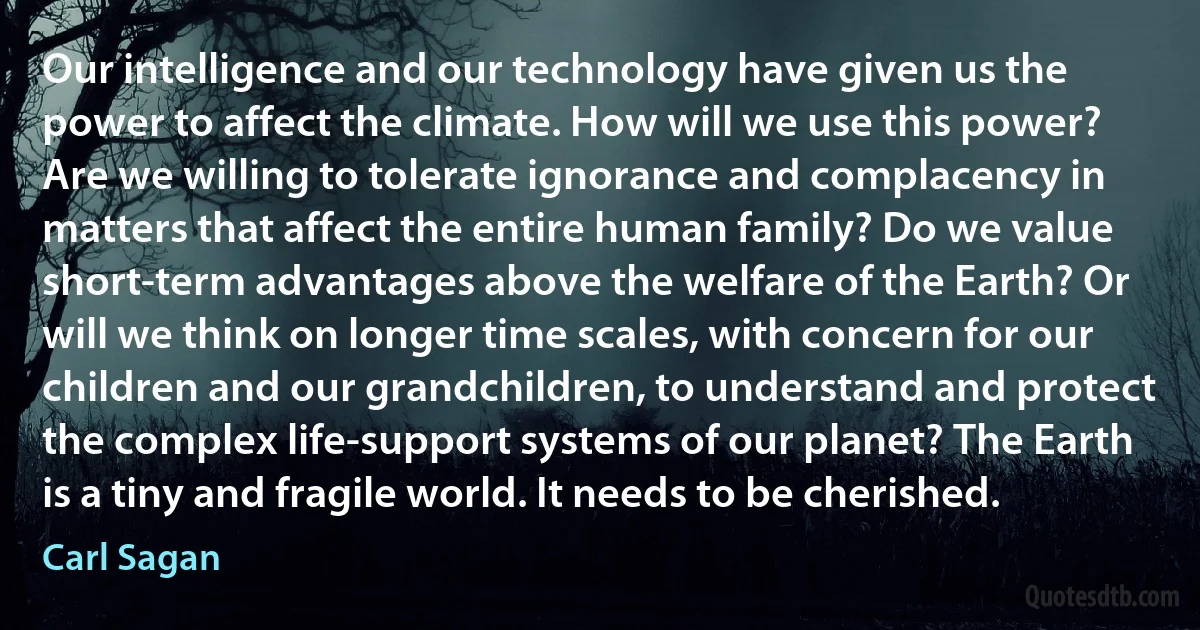 Our intelligence and our technology have given us the power to affect the climate. How will we use this power? Are we willing to tolerate ignorance and complacency in matters that affect the entire human family? Do we value short-term advantages above the welfare of the Earth? Or will we think on longer time scales, with concern for our children and our grandchildren, to understand and protect the complex life-support systems of our planet? The Earth is a tiny and fragile world. It needs to be cherished. (Carl Sagan)