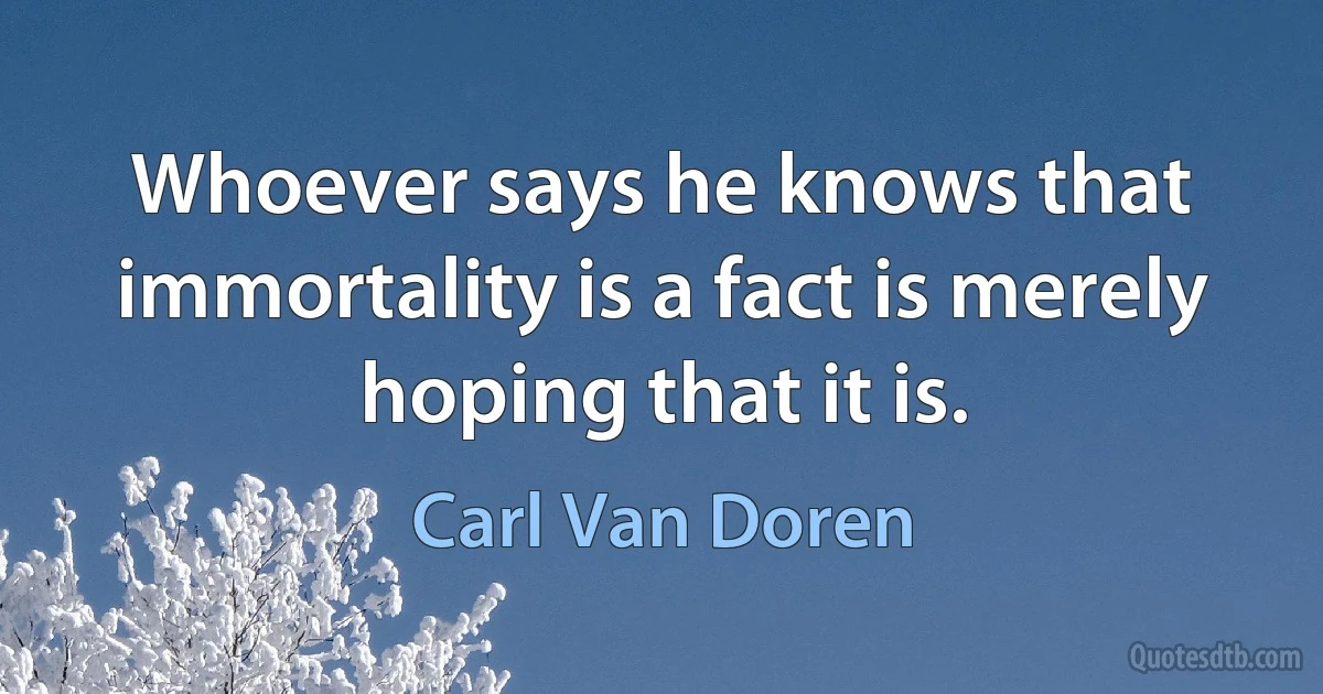 Whoever says he knows that immortality is a fact is merely hoping that it is. (Carl Van Doren)