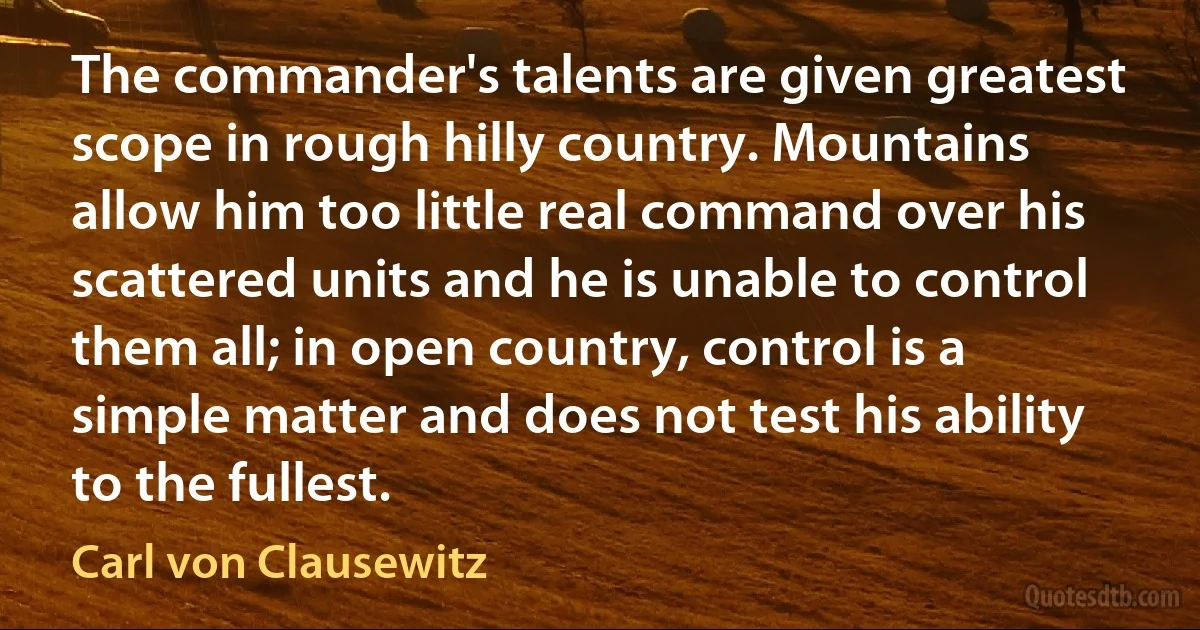 The commander's talents are given greatest scope in rough hilly country. Mountains allow him too little real command over his scattered units and he is unable to control them all; in open country, control is a simple matter and does not test his ability to the fullest. (Carl von Clausewitz)