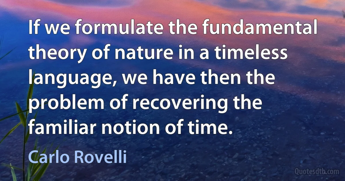 If we formulate the fundamental theory of nature in a timeless language, we have then the problem of recovering the familiar notion of time. (Carlo Rovelli)