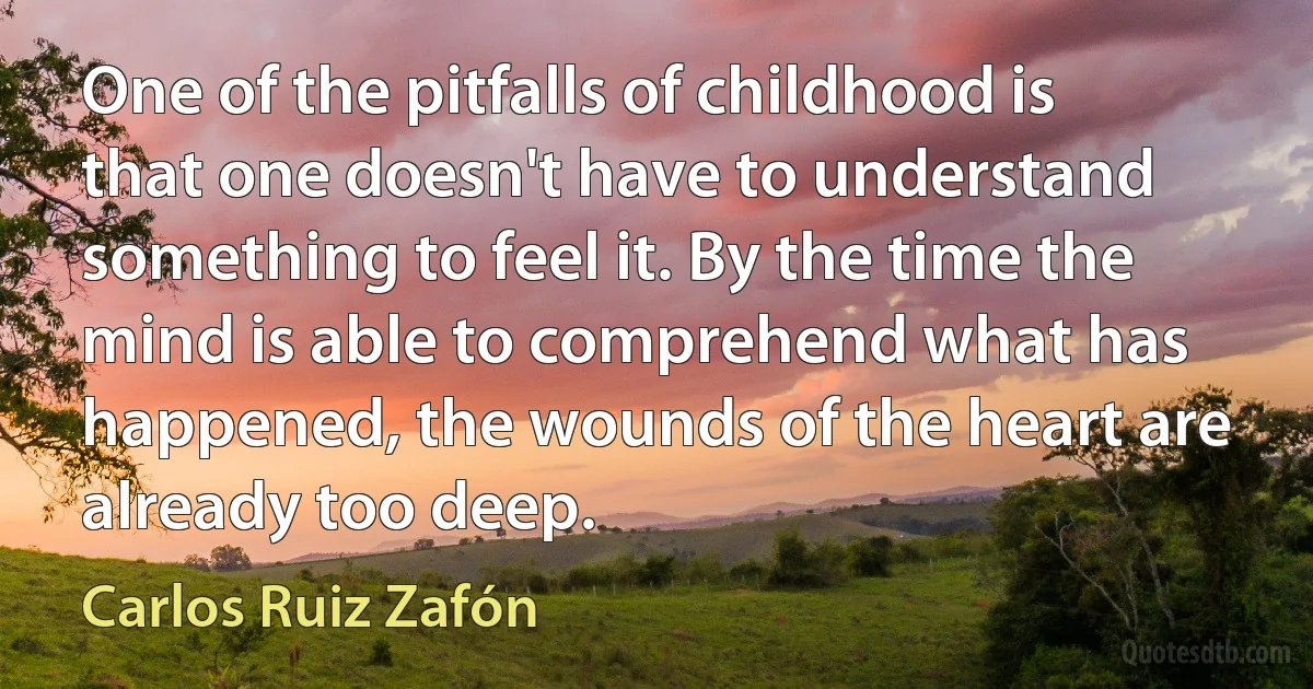 One of the pitfalls of childhood is that one doesn't have to understand something to feel it. By the time the mind is able to comprehend what has happened, the wounds of the heart are already too deep. (Carlos Ruiz Zafón)