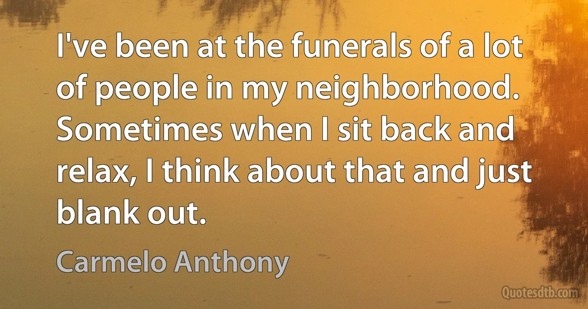 I've been at the funerals of a lot of people in my neighborhood. Sometimes when I sit back and relax, I think about that and just blank out. (Carmelo Anthony)