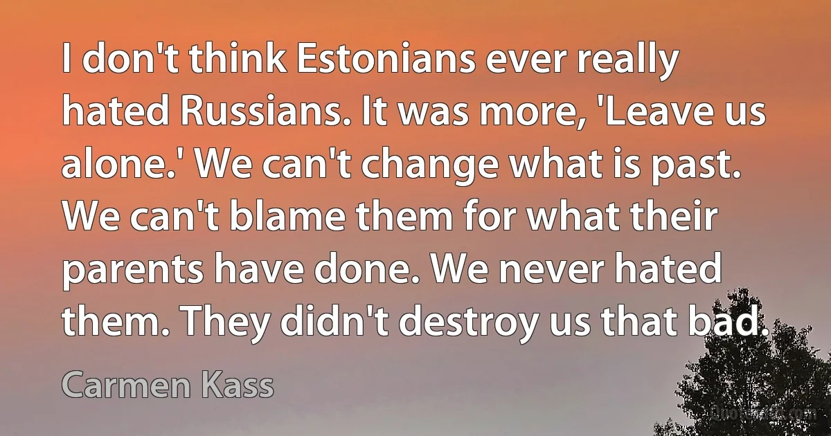 I don't think Estonians ever really hated Russians. It was more, 'Leave us alone.' We can't change what is past. We can't blame them for what their parents have done. We never hated them. They didn't destroy us that bad. (Carmen Kass)