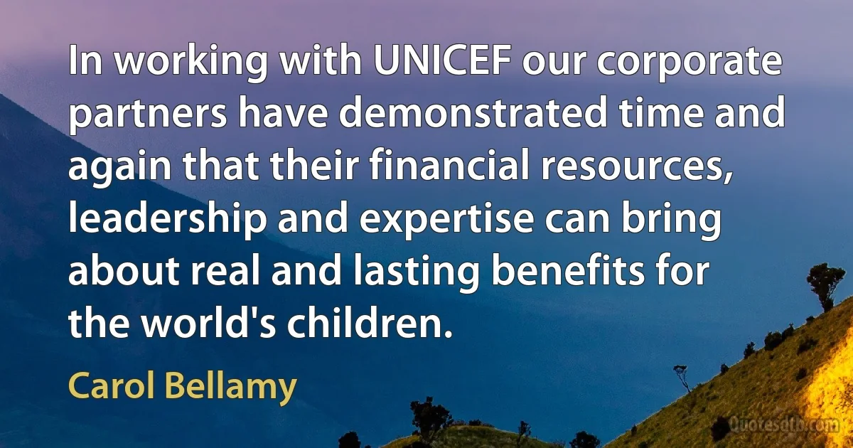 In working with UNICEF our corporate partners have demonstrated time and again that their financial resources, leadership and expertise can bring about real and lasting benefits for the world's children. (Carol Bellamy)