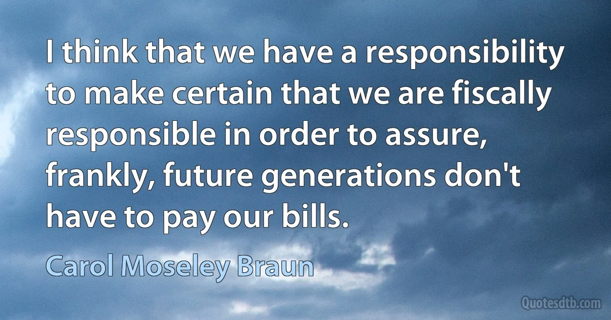 I think that we have a responsibility to make certain that we are fiscally responsible in order to assure, frankly, future generations don't have to pay our bills. (Carol Moseley Braun)