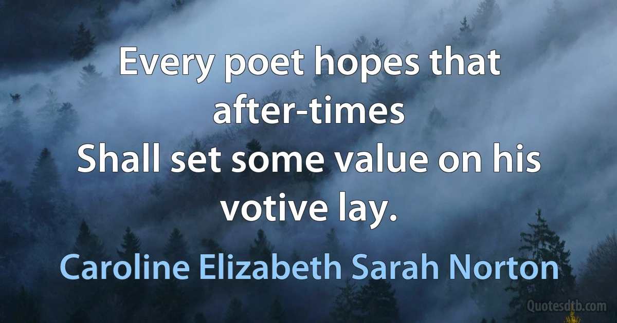 Every poet hopes that after-times
Shall set some value on his votive lay. (Caroline Elizabeth Sarah Norton)