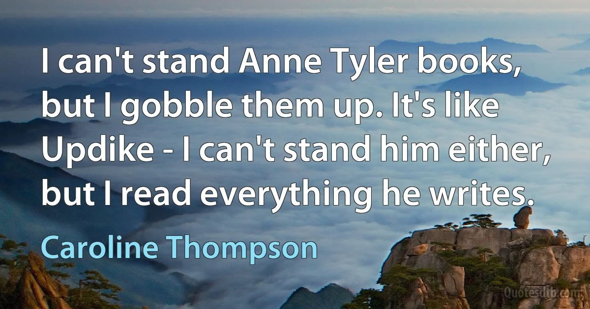 I can't stand Anne Tyler books, but I gobble them up. It's like Updike - I can't stand him either, but I read everything he writes. (Caroline Thompson)