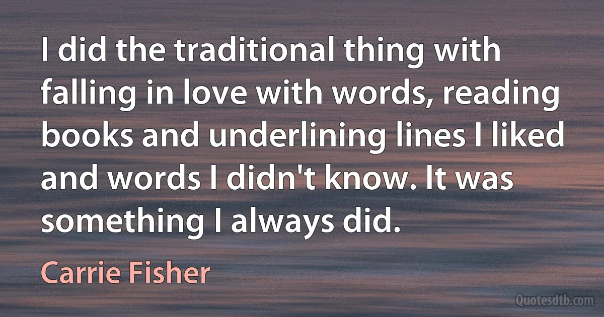 I did the traditional thing with falling in love with words, reading books and underlining lines I liked and words I didn't know. It was something I always did. (Carrie Fisher)