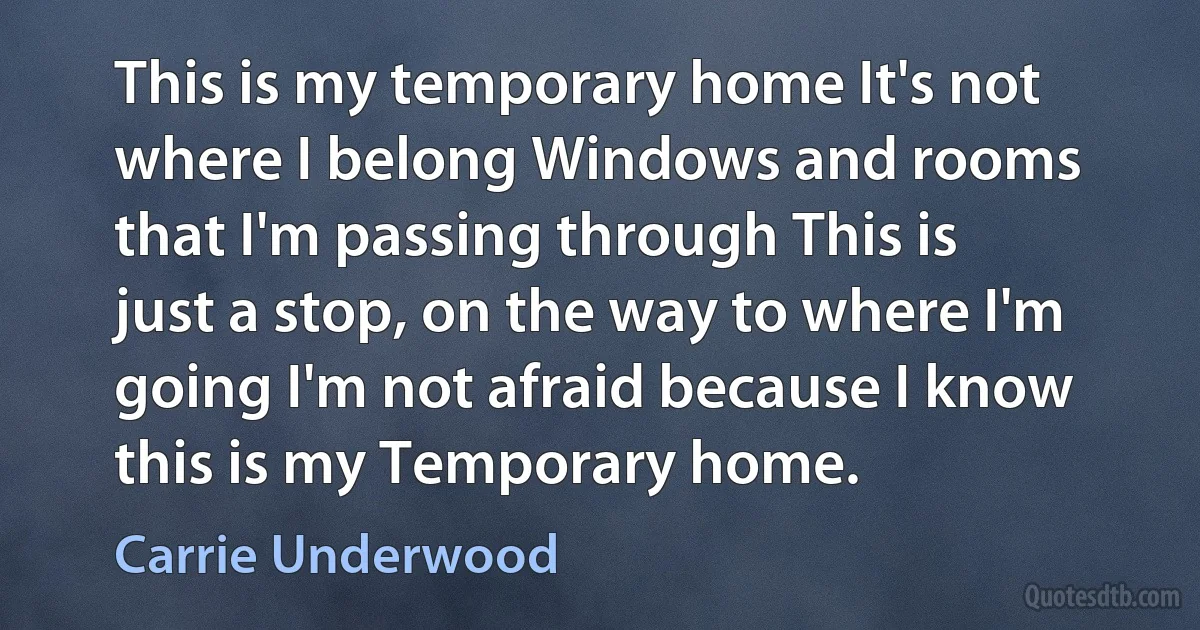 This is my temporary home It's not where I belong Windows and rooms that I'm passing through This is just a stop, on the way to where I'm going I'm not afraid because I know this is my Temporary home. (Carrie Underwood)