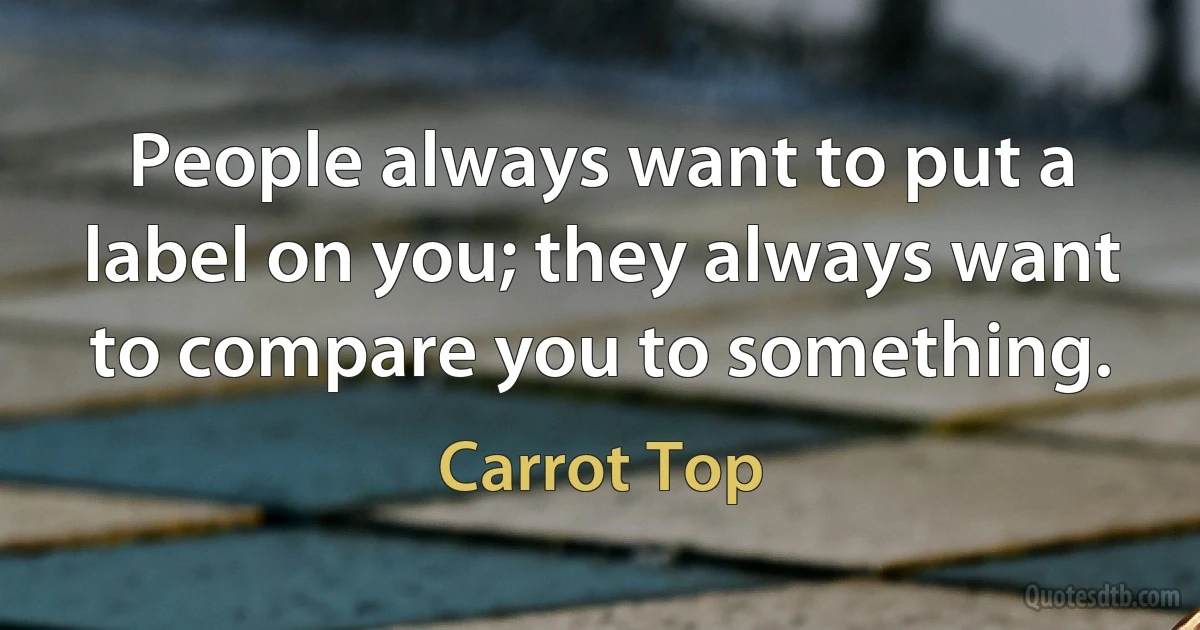 People always want to put a label on you; they always want to compare you to something. (Carrot Top)