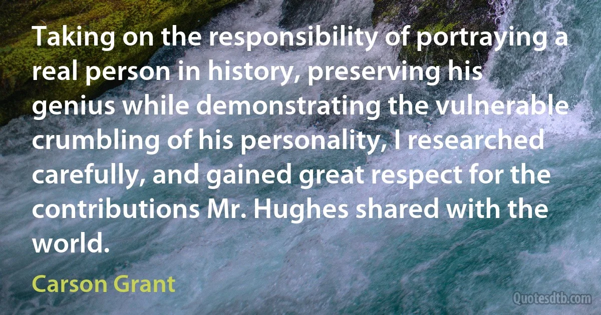 Taking on the responsibility of portraying a real person in history, preserving his genius while demonstrating the vulnerable crumbling of his personality, I researched carefully, and gained great respect for the contributions Mr. Hughes shared with the world. (Carson Grant)