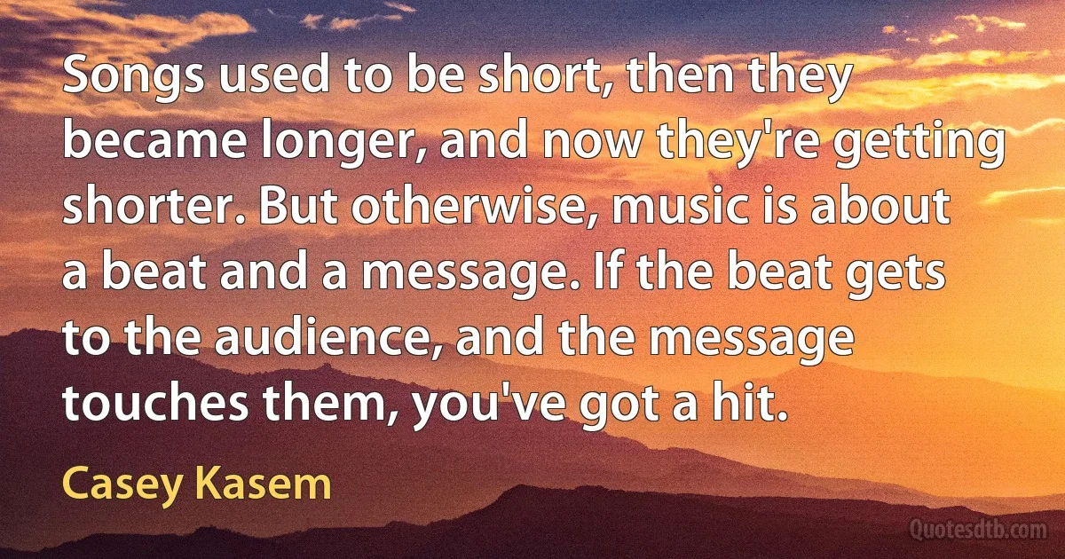 Songs used to be short, then they became longer, and now they're getting shorter. But otherwise, music is about a beat and a message. If the beat gets to the audience, and the message touches them, you've got a hit. (Casey Kasem)