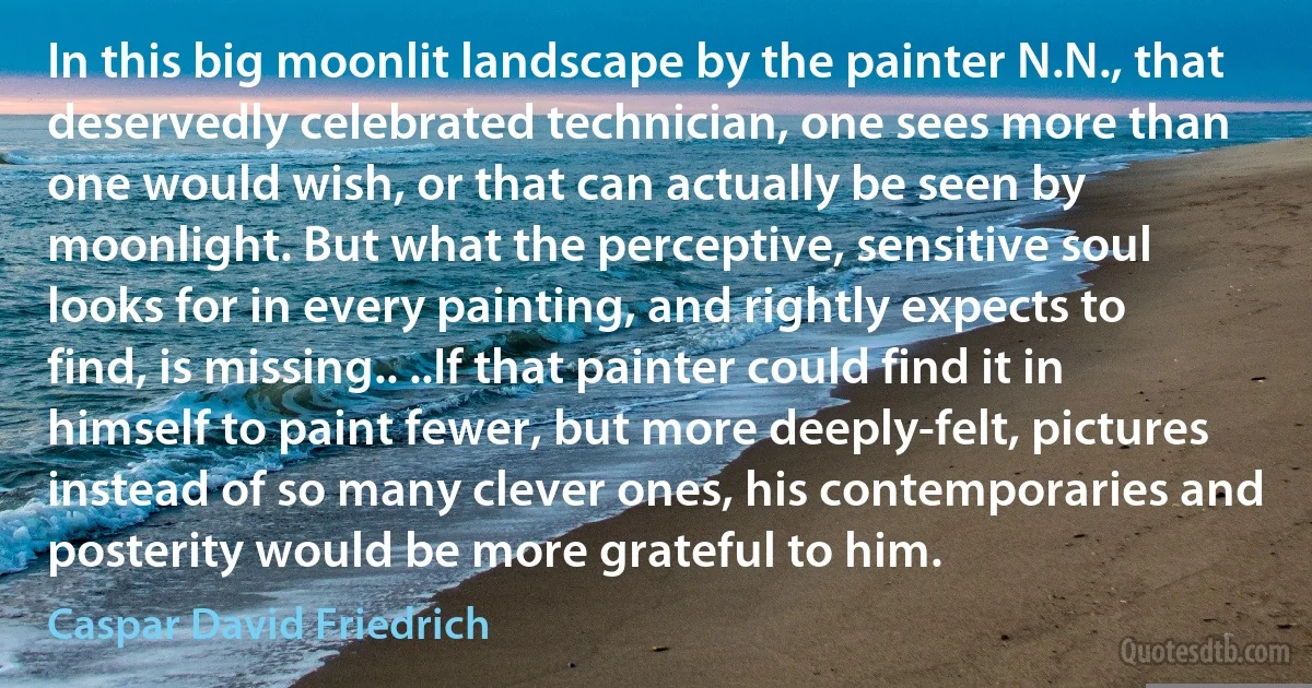 In this big moonlit landscape by the painter N.N., that deservedly celebrated technician, one sees more than one would wish, or that can actually be seen by moonlight. But what the perceptive, sensitive soul looks for in every painting, and rightly expects to find, is missing.. ..If that painter could find it in himself to paint fewer, but more deeply-felt, pictures instead of so many clever ones, his contemporaries and posterity would be more grateful to him. (Caspar David Friedrich)