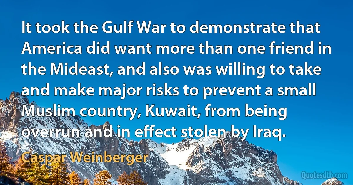 It took the Gulf War to demonstrate that America did want more than one friend in the Mideast, and also was willing to take and make major risks to prevent a small Muslim country, Kuwait, from being overrun and in effect stolen by Iraq. (Caspar Weinberger)