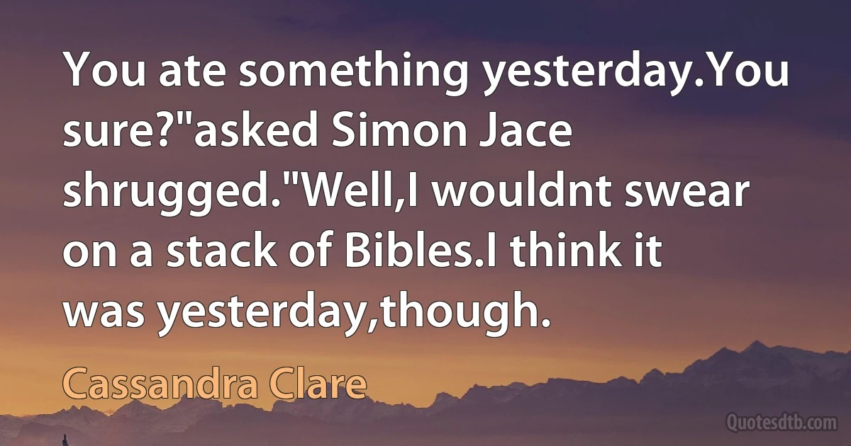 You ate something yesterday.You sure?"asked Simon Jace shrugged."Well,I wouldnt swear on a stack of Bibles.I think it was yesterday,though. (Cassandra Clare)