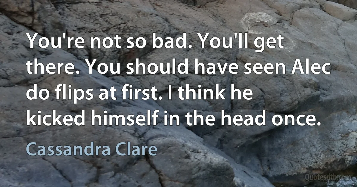 You're not so bad. You'll get there. You should have seen Alec do flips at first. I think he kicked himself in the head once. (Cassandra Clare)