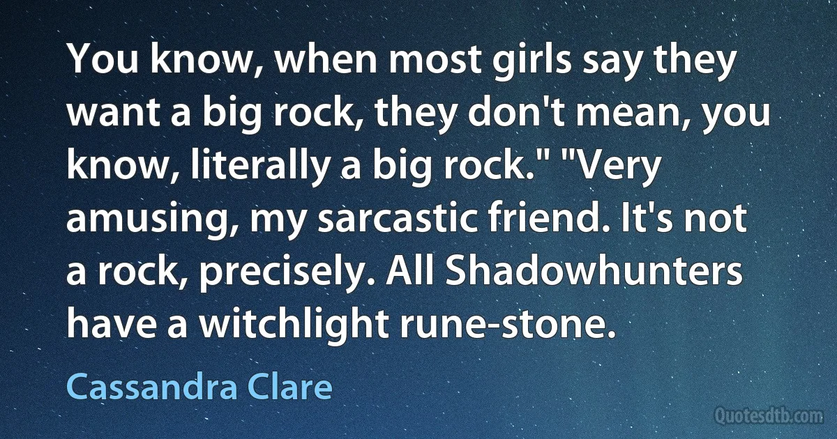 You know, when most girls say they want a big rock, they don't mean, you know, literally a big rock." "Very amusing, my sarcastic friend. It's not a rock, precisely. All Shadowhunters have a witchlight rune-stone. (Cassandra Clare)