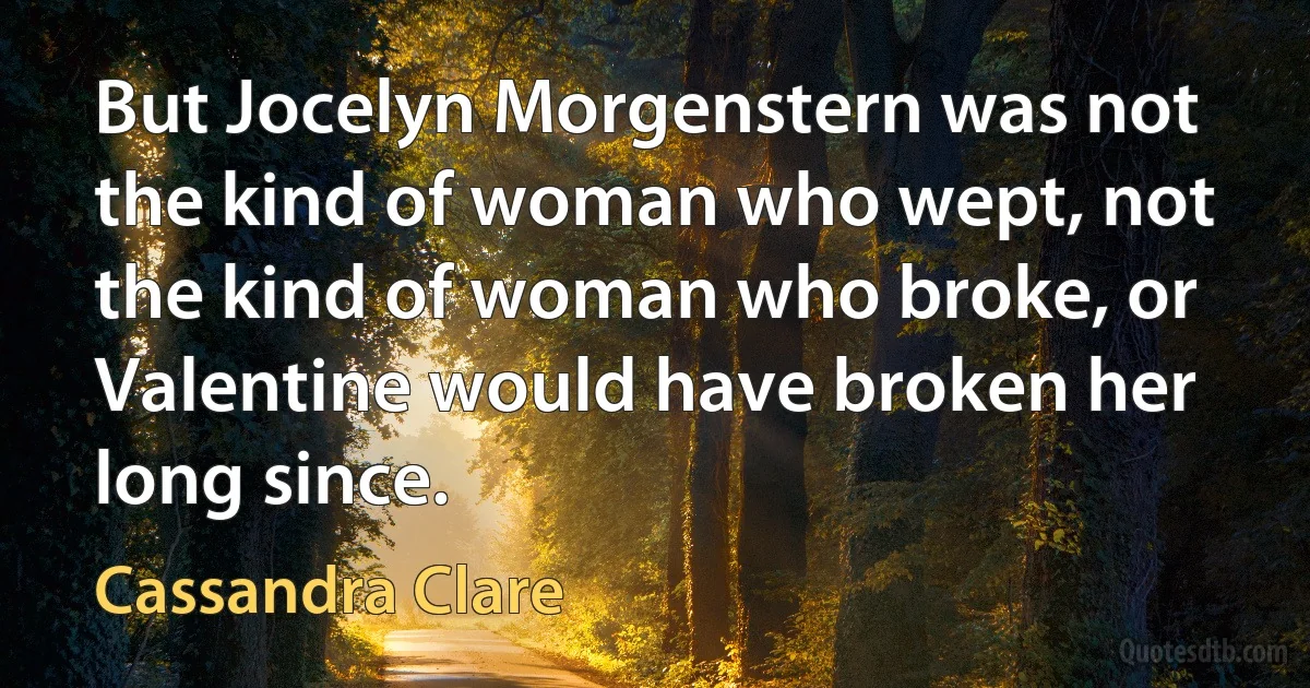 But Jocelyn Morgenstern was not the kind of woman who wept, not the kind of woman who broke, or Valentine would have broken her long since. (Cassandra Clare)