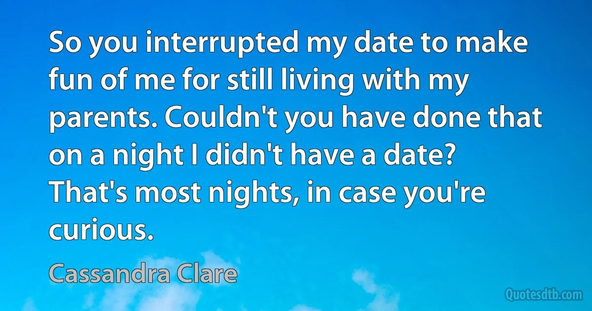 So you interrupted my date to make fun of me for still living with my parents. Couldn't you have done that on a night I didn't have a date? That's most nights, in case you're curious. (Cassandra Clare)