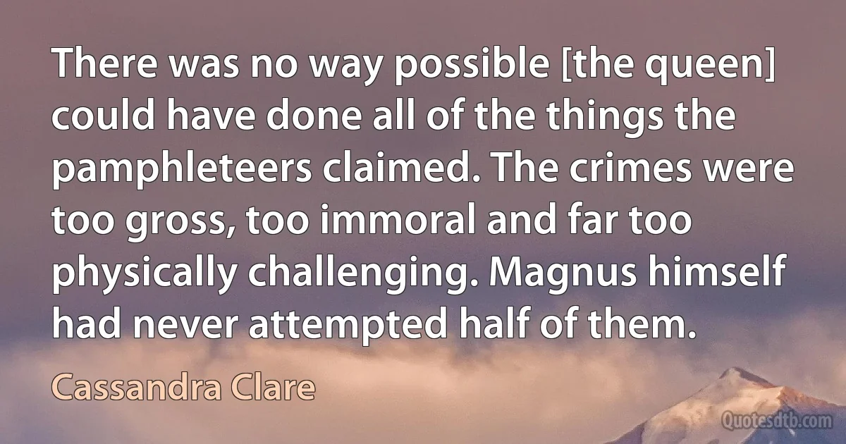 There was no way possible [the queen] could have done all of the things the pamphleteers claimed. The crimes were too gross, too immoral and far too physically challenging. Magnus himself had never attempted half of them. (Cassandra Clare)