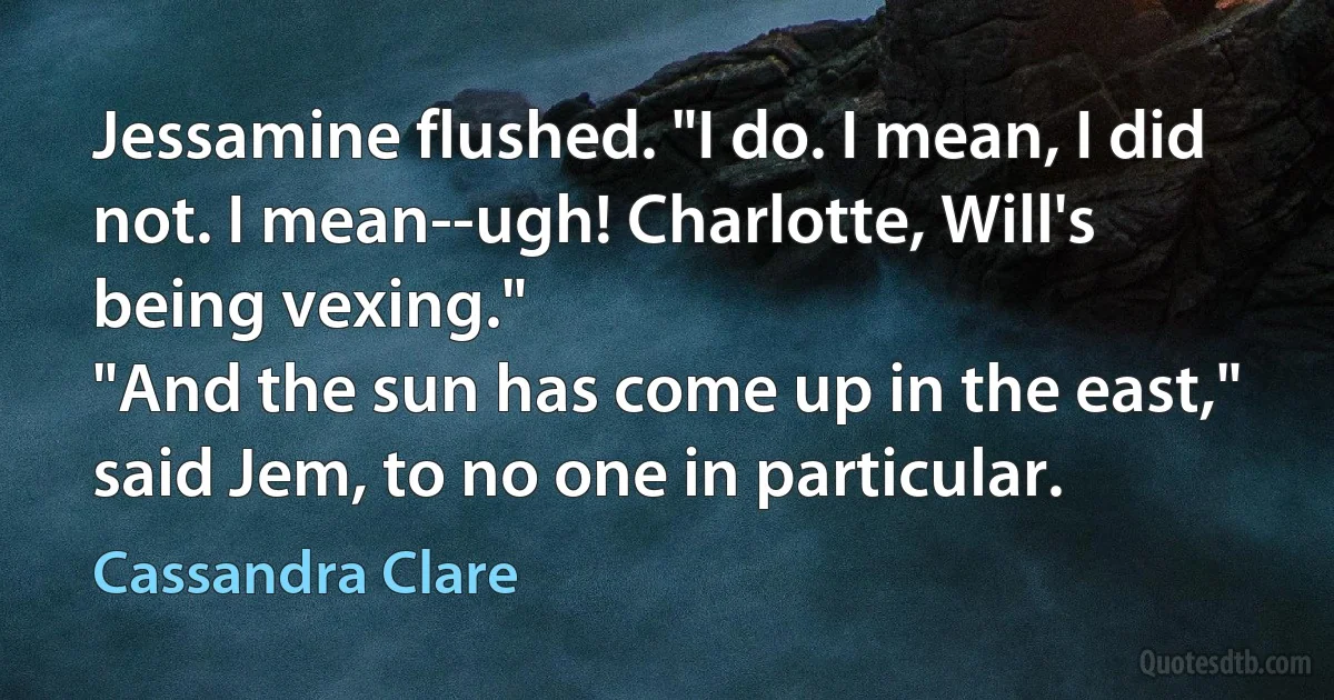 Jessamine flushed. "I do. I mean, I did not. I mean--ugh! Charlotte, Will's being vexing."
"And the sun has come up in the east," said Jem, to no one in particular. (Cassandra Clare)