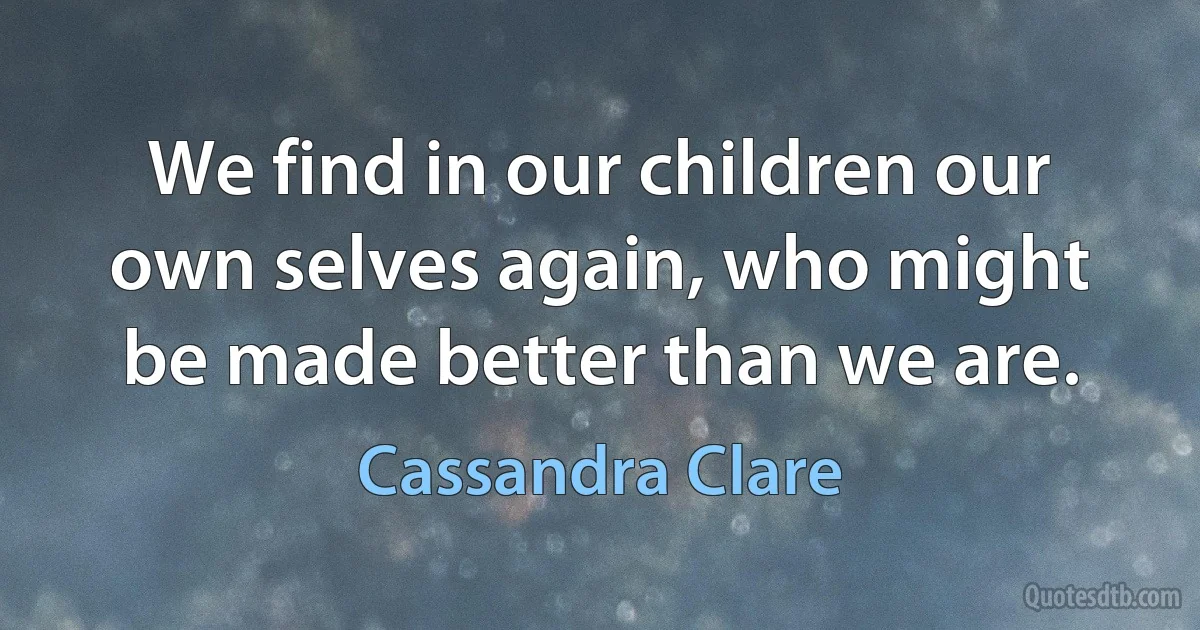 We find in our children our own selves again, who might be made better than we are. (Cassandra Clare)