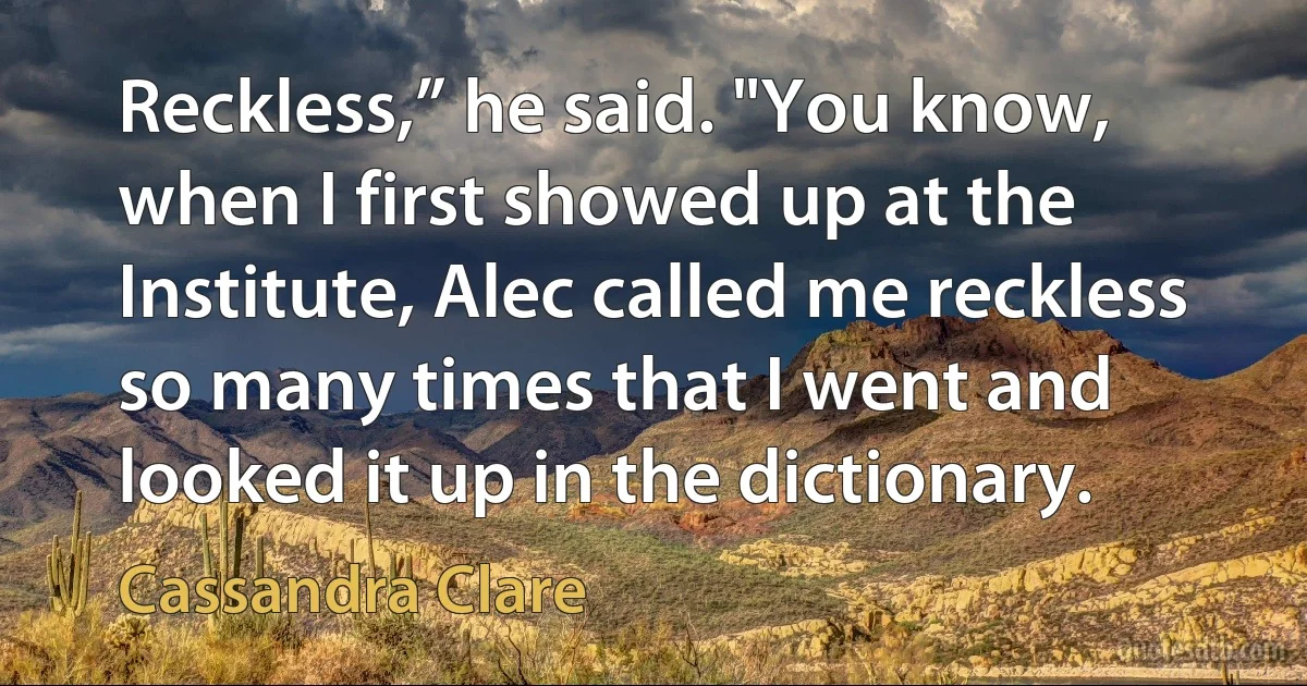 Reckless,” he said. "You know, when I first showed up at the Institute, Alec called me reckless so many times that I went and looked it up in the dictionary. (Cassandra Clare)