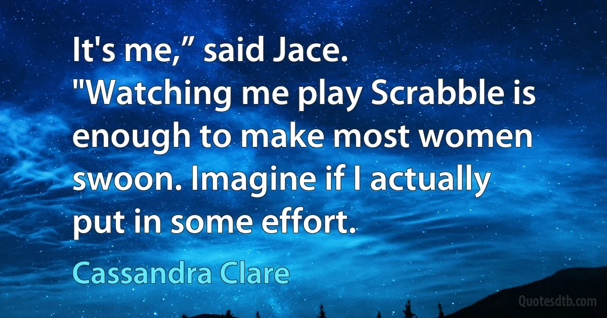 It's me,” said Jace. "Watching me play Scrabble is enough to make most women swoon. Imagine if I actually put in some effort. (Cassandra Clare)