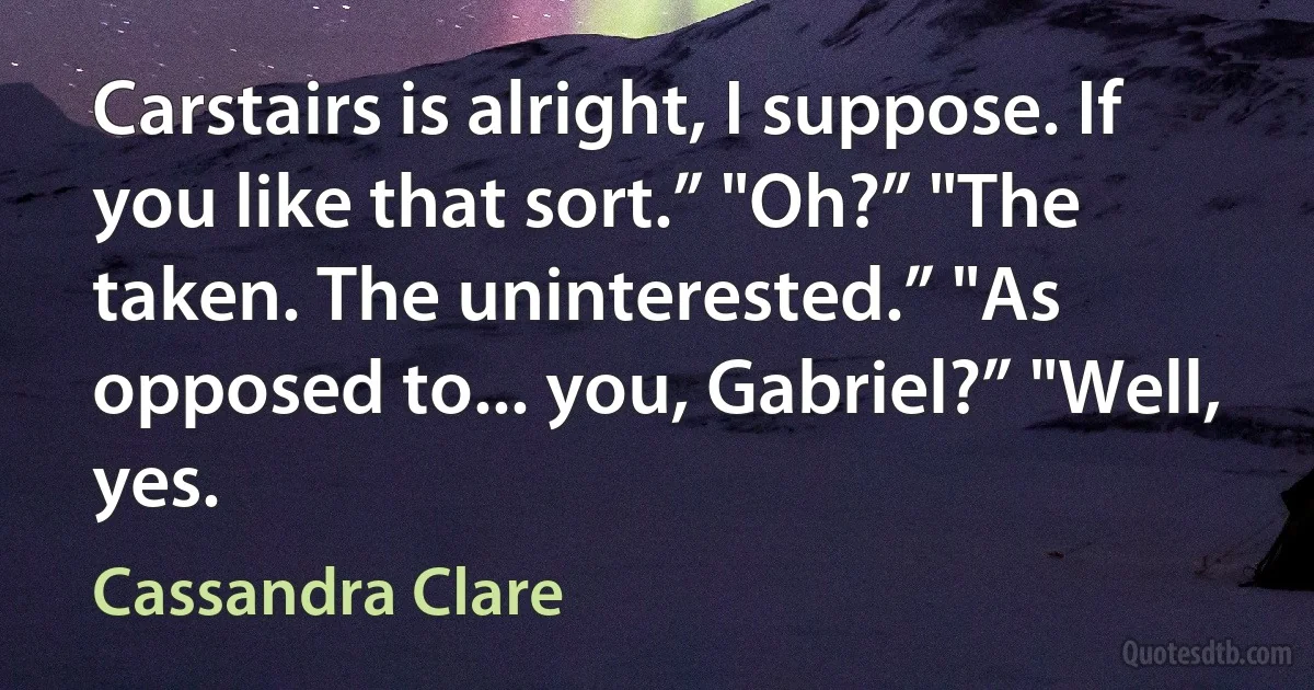 Carstairs is alright, I suppose. If you like that sort.” "Oh?” "The taken. The uninterested.” "As opposed to... you, Gabriel?” "Well, yes. (Cassandra Clare)