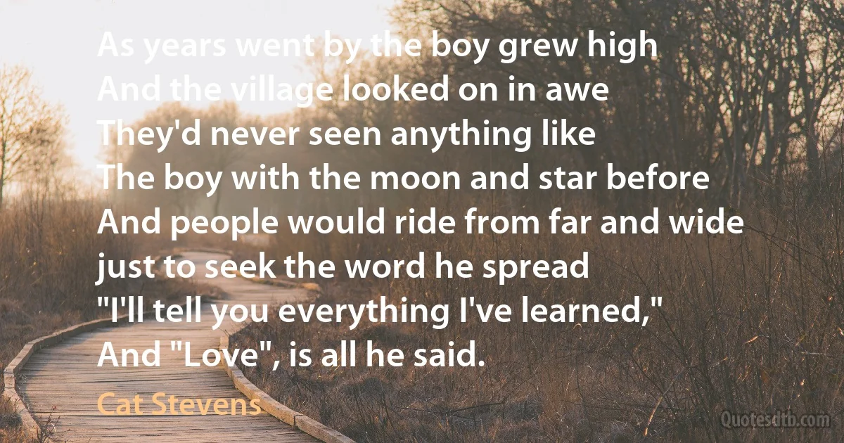 As years went by the boy grew high
And the village looked on in awe
They'd never seen anything like
The boy with the moon and star before
And people would ride from far and wide
just to seek the word he spread
"I'll tell you everything I've learned,"
And "Love", is all he said. (Cat Stevens)