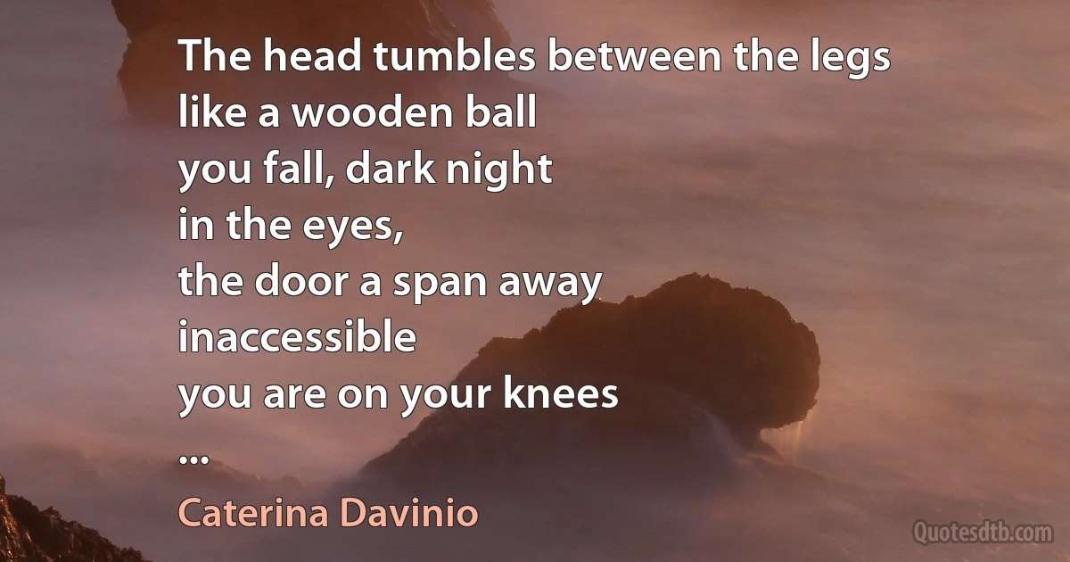 The head tumbles between the legs
like a wooden ball
you fall, dark night
in the eyes,
the door a span away
inaccessible
you are on your knees
... (Caterina Davinio)