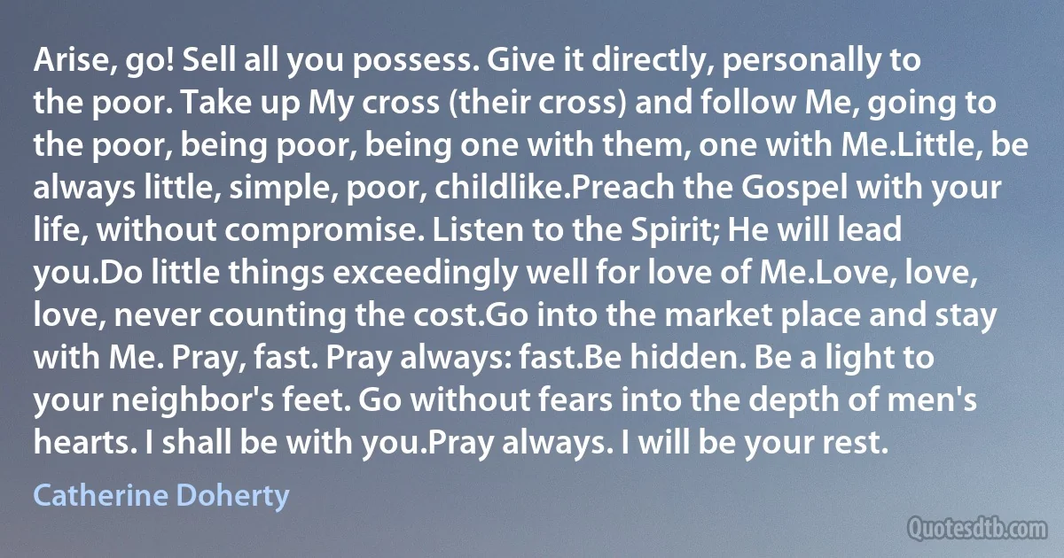 Arise, go! Sell all you possess. Give it directly, personally to the poor. Take up My cross (their cross) and follow Me, going to the poor, being poor, being one with them, one with Me.Little, be always little, simple, poor, childlike.Preach the Gospel with your life, without compromise. Listen to the Spirit; He will lead you.Do little things exceedingly well for love of Me.Love, love, love, never counting the cost.Go into the market place and stay with Me. Pray, fast. Pray always: fast.Be hidden. Be a light to your neighbor's feet. Go without fears into the depth of men's hearts. I shall be with you.Pray always. I will be your rest. (Catherine Doherty)