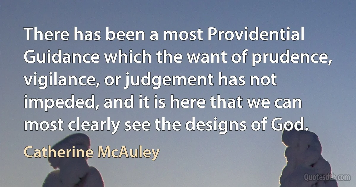 There has been a most Providential Guidance which the want of prudence, vigilance, or judgement has not impeded, and it is here that we can most clearly see the designs of God. (Catherine McAuley)