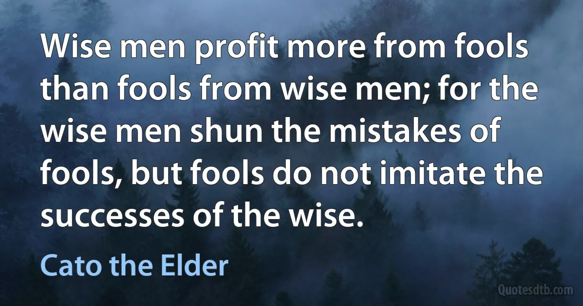 Wise men profit more from fools than fools from wise men; for the wise men shun the mistakes of fools, but fools do not imitate the successes of the wise. (Cato the Elder)