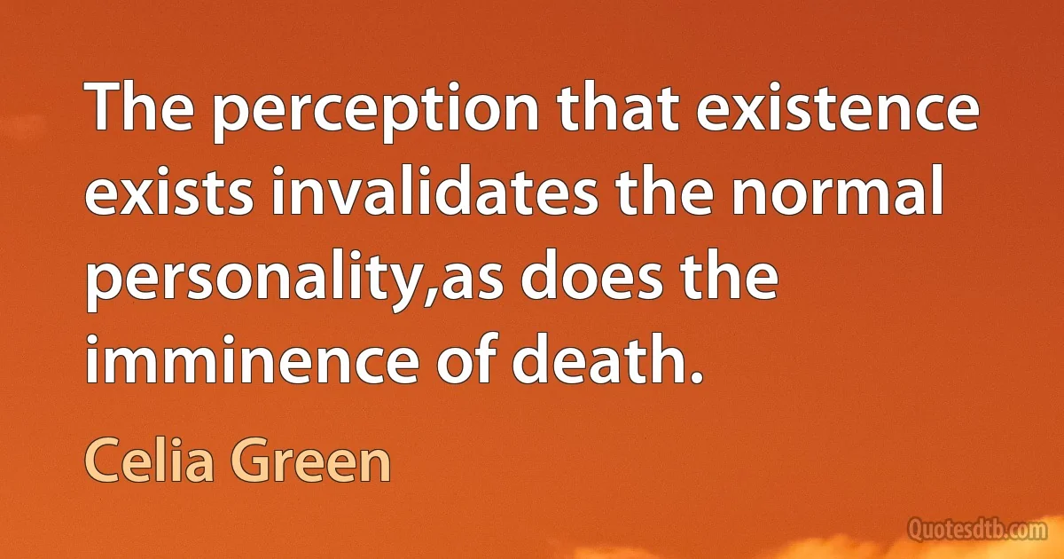 The perception that existence exists invalidates the normal personality,as does the imminence of death. (Celia Green)