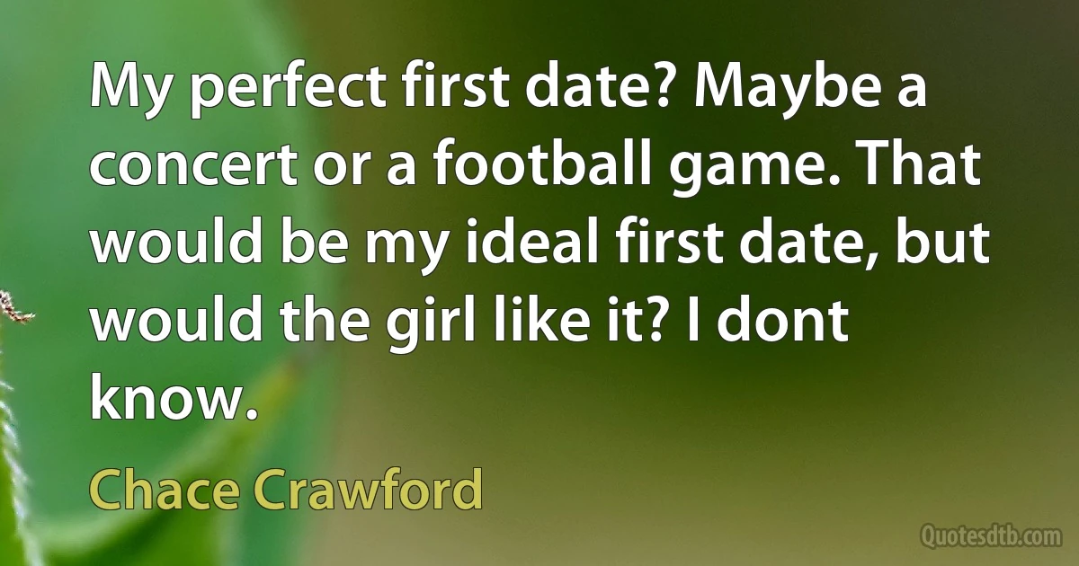 My perfect first date? Maybe a concert or a football game. That would be my ideal first date, but would the girl like it? I dont know. (Chace Crawford)