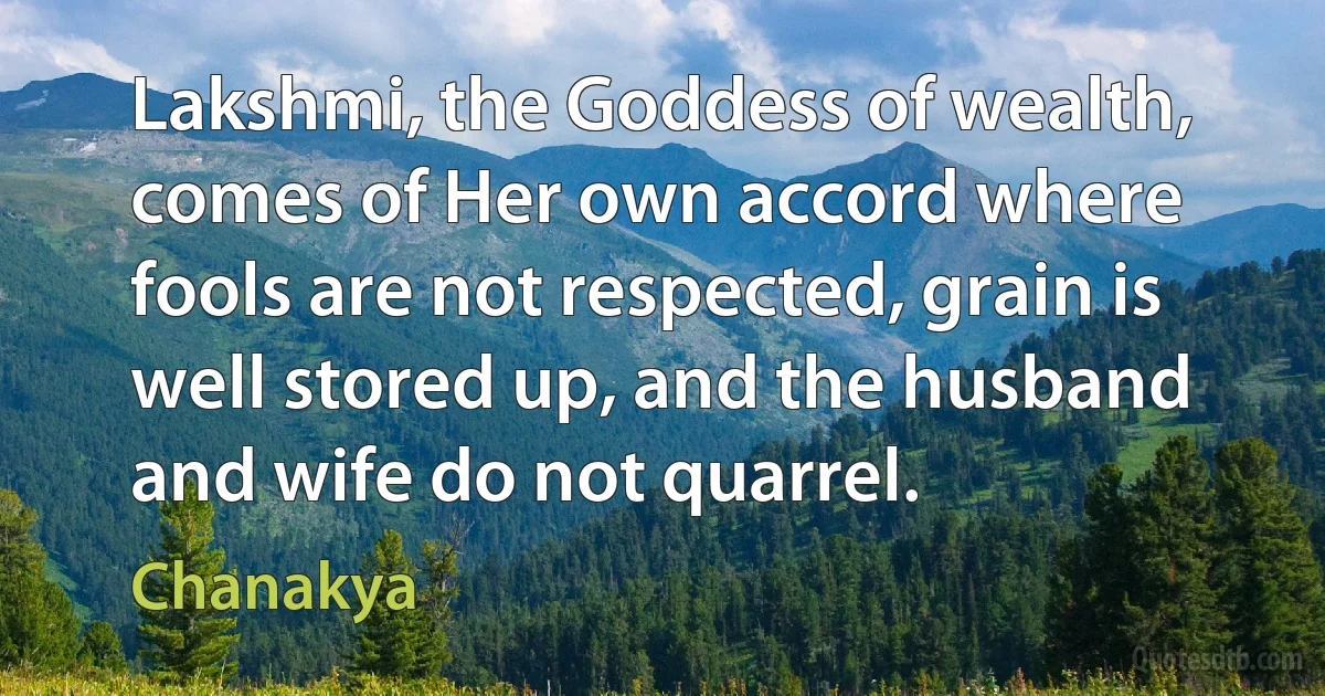 Lakshmi, the Goddess of wealth, comes of Her own accord where fools are not respected, grain is well stored up, and the husband and wife do not quarrel. (Chanakya)