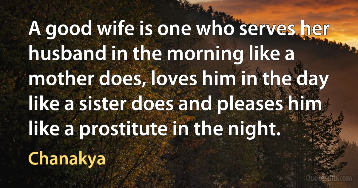 A good wife is one who serves her husband in the morning like a mother does, loves him in the day like a sister does and pleases him like a prostitute in the night. (Chanakya)