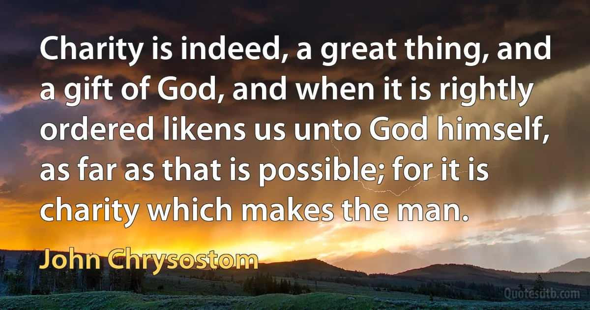 Charity is indeed, a great thing, and a gift of God, and when it is rightly ordered likens us unto God himself, as far as that is possible; for it is charity which makes the man. (John Chrysostom)
